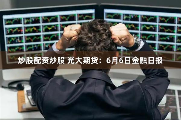 炒股配资炒股 光大期货：6月6日金融日报