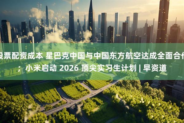 股票配资成本 星巴克中国与中国东方航空达成全面合作；小米启动 2026 顶尖实习生计划 | 早资道