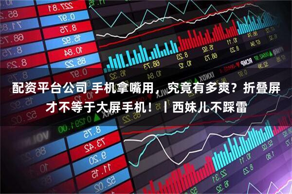 配资平台公司 手机拿嘴用，究竟有多爽？折叠屏才不等于大屏手机！丨西妹儿不踩雷