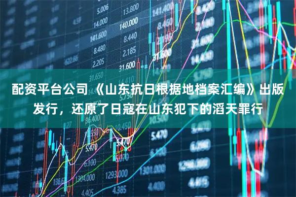 配资平台公司 《山东抗日根据地档案汇编》出版发行，还原了日寇在山东犯下的滔天罪行