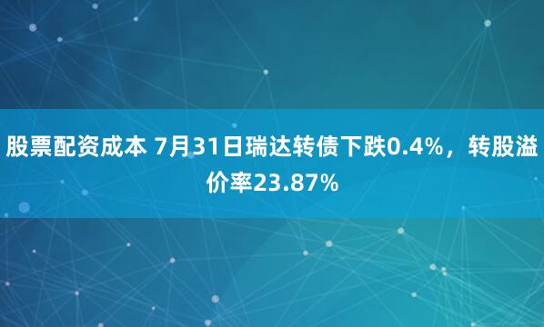 股票配资成本 7月31日瑞达转债下跌0.4%，转股溢价率23.87%