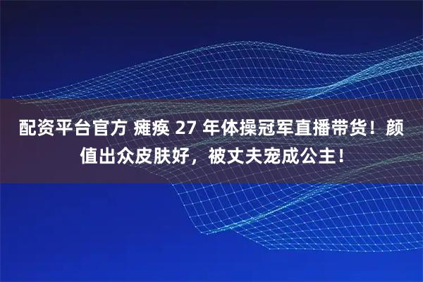 配资平台官方 瘫痪 27 年体操冠军直播带货！颜值出众皮肤好，被丈夫宠成公主！