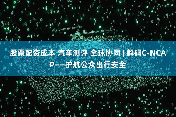 股票配资成本 汽车测评 全球协同 | 解码C-NCAP——护航公众出行安全