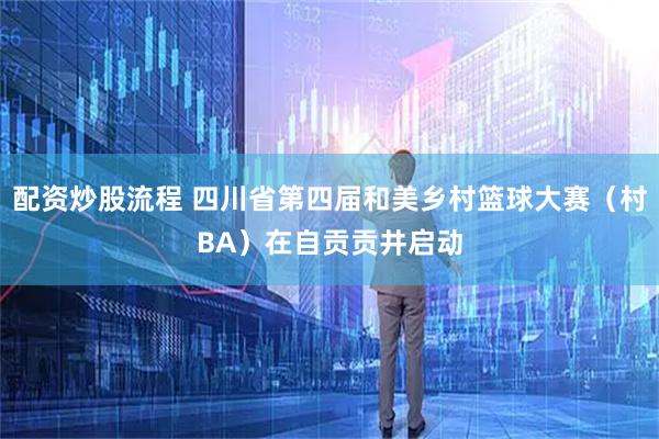 配资炒股流程 四川省第四届和美乡村篮球大赛（村BA）在自贡贡井启动