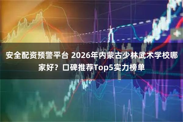 安全配资预警平台 2026年内蒙古少林武术学校哪家好？口碑推荐Top5实力榜单