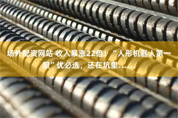 场外配资网站 收入暴涨22倍！“人形机器人第一股”优必选，还在坑里……