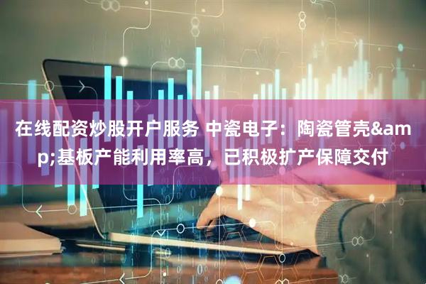 在线配资炒股开户服务 中瓷电子：陶瓷管壳&基板产能利用率高，已积极扩产保障交付