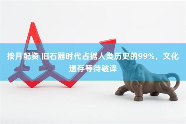 按月配资 旧石器时代占据人类历史的99%，文化遗存等待破译