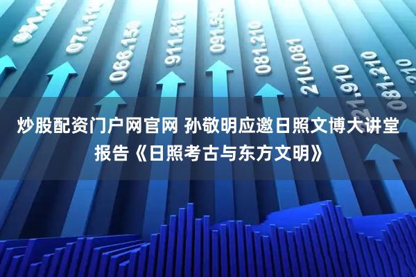炒股配资门户网官网 孙敬明应邀日照文博大讲堂报告《日照考古与东方文明》