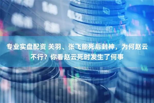 专业实盘配资 关羽、张飞能死后封神，为何赵云不行？你看赵云死时发生了何事
