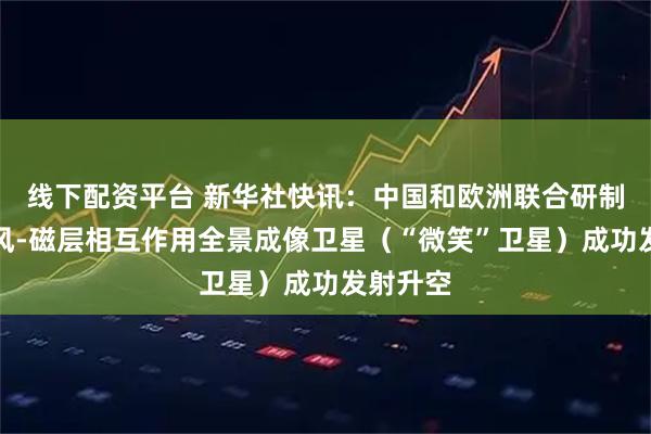 线下配资平台 新华社快讯：中国和欧洲联合研制的太阳风-磁层相互作用全景成像卫星（“微笑”卫星）成功发射升空
