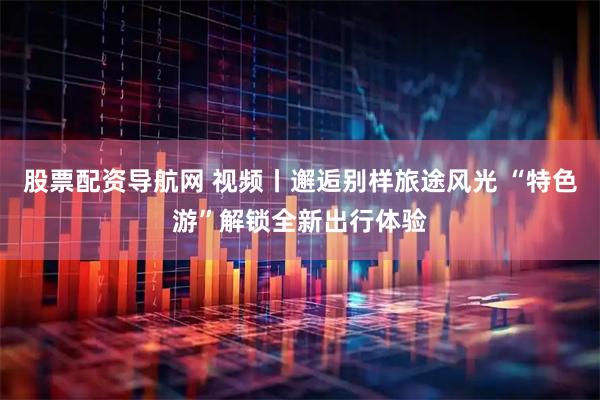 股票配资导航网 视频丨邂逅别样旅途风光 “特色游”解锁全新出行体验