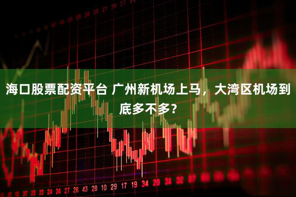 海口股票配资平台 广州新机场上马，大湾区机场到底多不多？