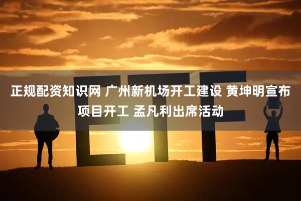 正规配资知识网 广州新机场开工建设 黄坤明宣布项目开工 孟凡利出席活动