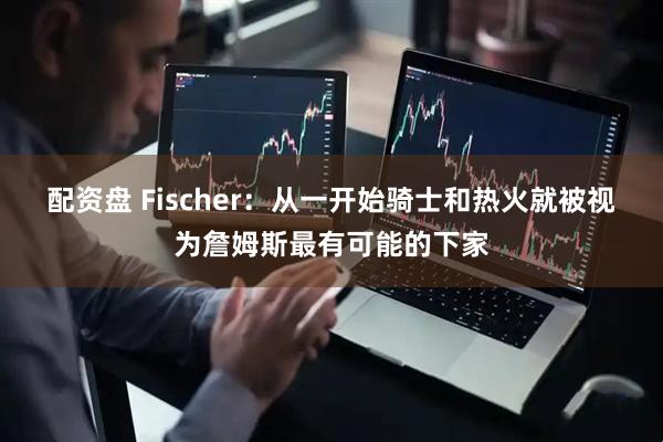 配资盘 Fischer：从一开始骑士和热火就被视为詹姆斯最有可能的下家