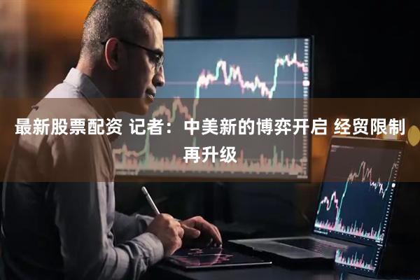 最新股票配资 记者：中美新的博弈开启 经贸限制再升级