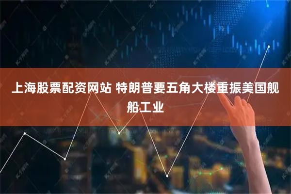 上海股票配资网站 特朗普要五角大楼重振美国舰船工业