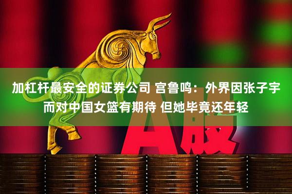 加杠杆最安全的证券公司 宫鲁鸣：外界因张子宇而对中国女篮有期待 但她毕竟还年轻