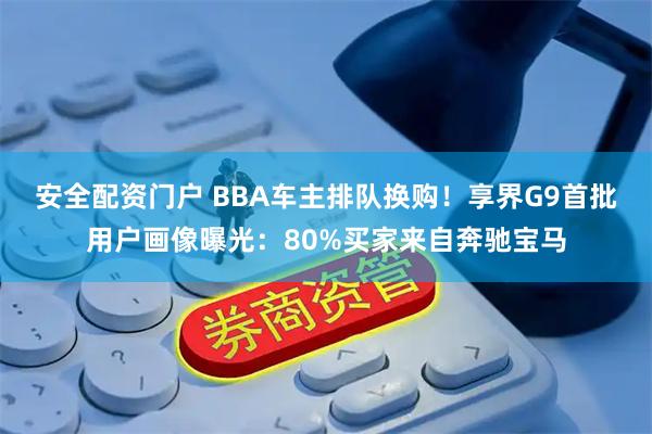 安全配资门户 BBA车主排队换购！享界G9首批用户画像曝光：80%买家来自奔驰宝马