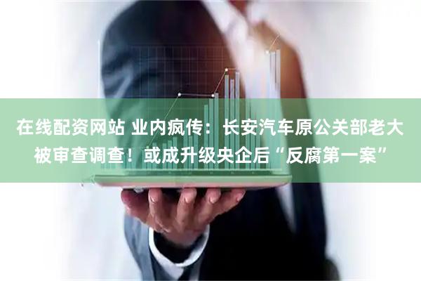 在线配资网站 业内疯传：长安汽车原公关部老大被审查调查！或成升级央企后“反腐第一案”