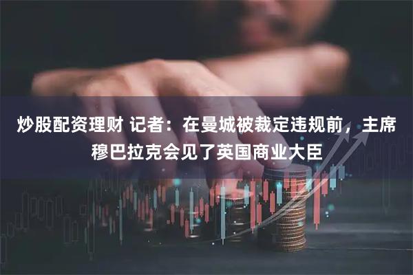 炒股配资理财 记者：在曼城被裁定违规前，主席穆巴拉克会见了英国商业大臣