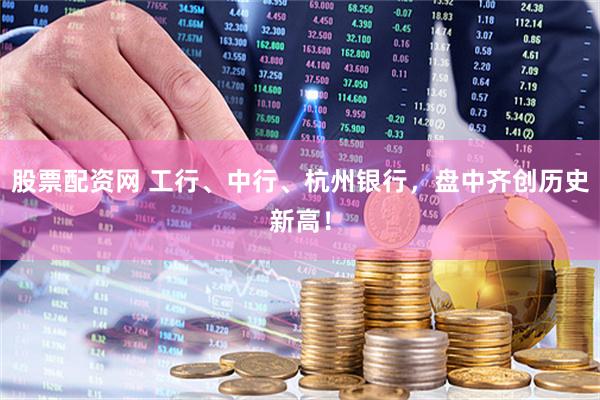 股票配资网 工行、中行、杭州银行，盘中齐创历史新高！